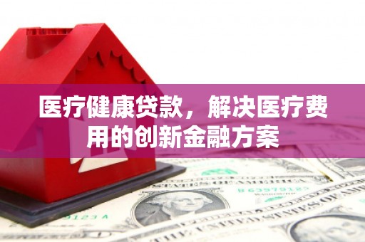 界首医疗健康贷款，解决医疗费用的创新金融方案