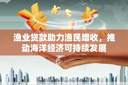 西市渔业贷款助力渔民增收，推动海洋经济可持续发展